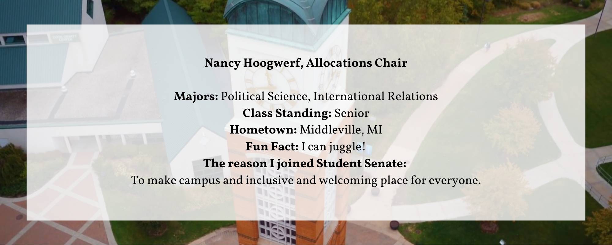 Nancy Hoogwerf, Allocations Chair  Majors: Political Science, International Relations Class Standing: Senior Hometown: Middleville, MI Fun Fact: I can juggle! The reason I joined Student Senate:  To make campus and inclusive and welcoming place for everyone.